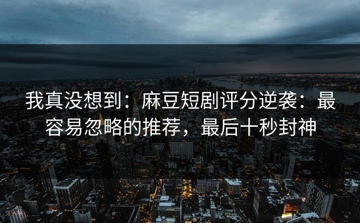 我真没想到:麻豆短剧评分逆袭:最容易忽略的推荐,最后十秒封神 我真没想到:麻豆短剧评分逆袭:最容易忽略的推荐,最后十秒封神
