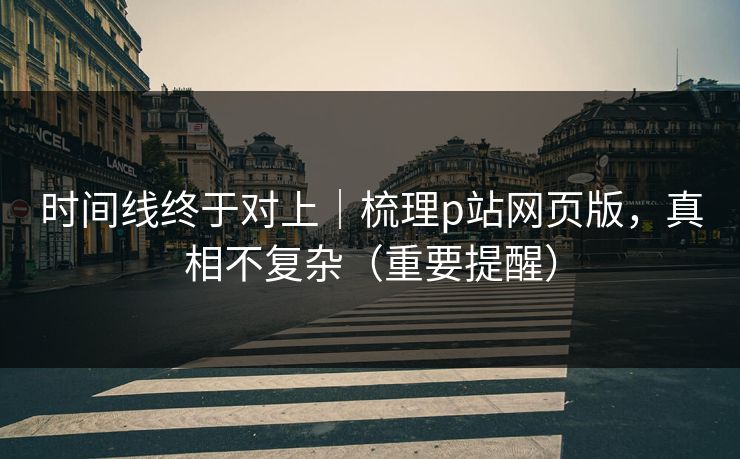 时间线终于对上|梳理p站网页版,真相不复杂(重要提醒) 时间线终于对上|梳理p站网页版,真相不复杂(重要提醒)