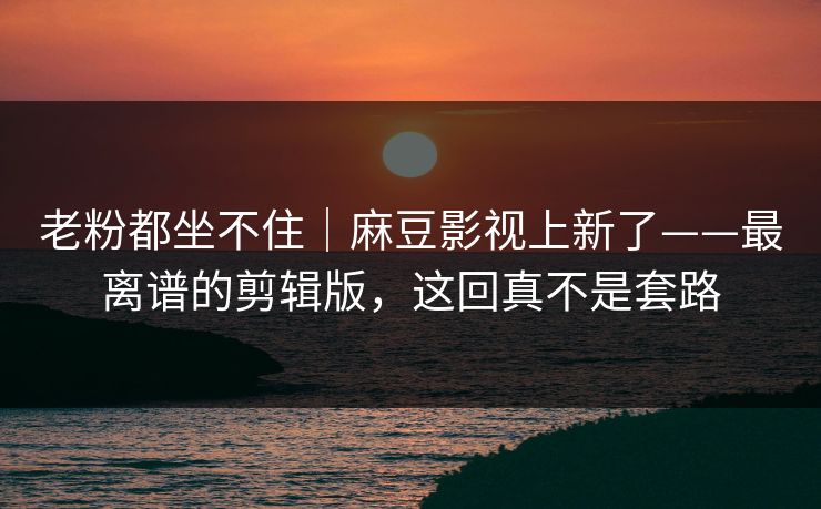 老粉都坐不住|麻豆影视上新了——最离谱的剪辑版,这回真不是套路 老粉都坐不住|麻豆影视上新了——最离谱的剪辑版,这回真不是套路
