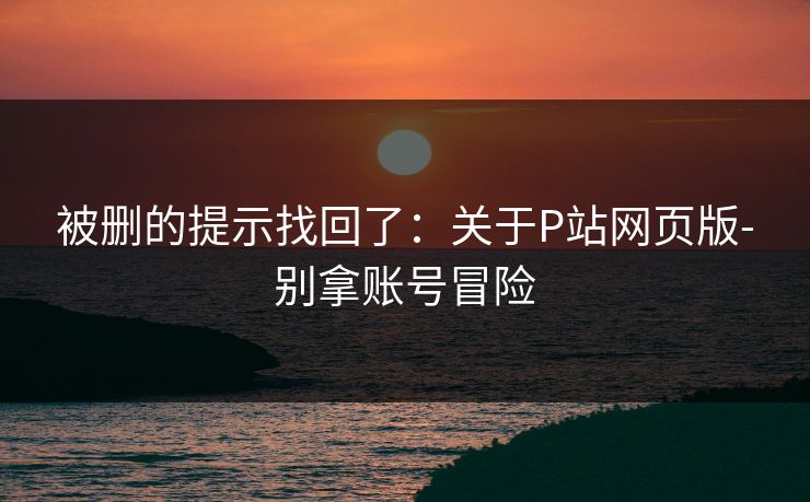 被删的提示找回了:关于P站网页版-别拿账号冒险 被删的提示找回了:关于P站网页版-别拿账号冒险
