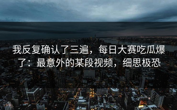 我反复确认了三遍,每日大赛吃瓜爆了:最意外的某段视频,细思极恐 我反复确认了三遍,每日大赛吃瓜爆了:最意外的某段视频,细思极恐