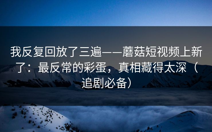 我反复回放了三遍——蘑菇短视频上新了:最反常的彩蛋,真相藏得太深(追剧必备) 我反复回放了三遍——蘑菇短视频上新了:最反常的彩蛋,真相藏得太深(追剧必备)