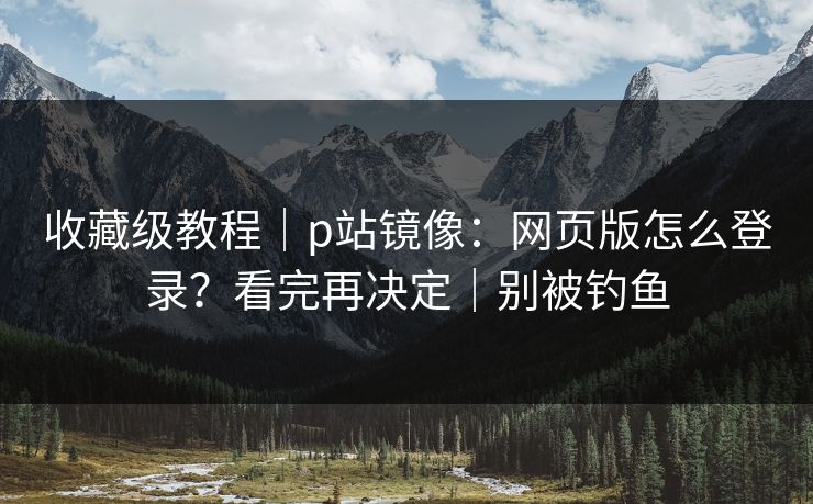 收藏级教程|p站镜像:网页版怎么登录?看完再决定|别被钓鱼 收藏级教程|p站镜像:网页版怎么登录?看完再决定|别被钓鱼