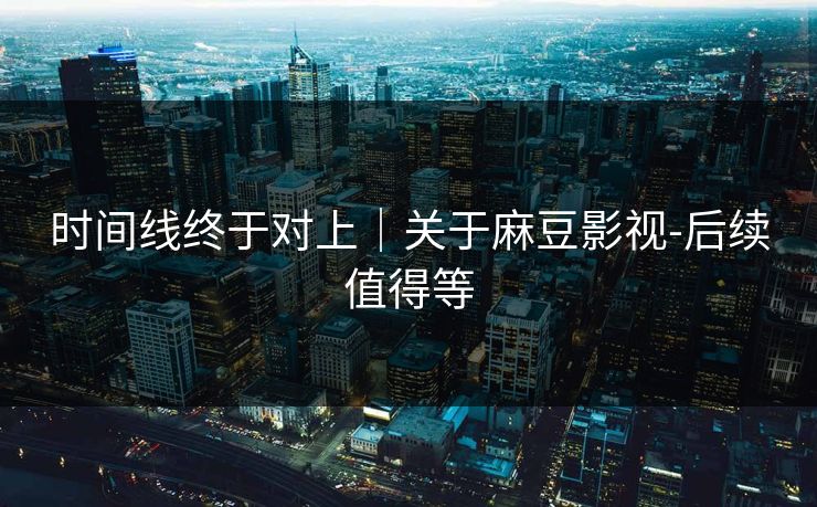 时间线终于对上|关于麻豆影视-后续值得等 时间线终于对上|关于麻豆影视-后续值得等