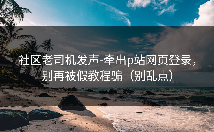 社区老司机发声-牵出p站网页登录,别再被假教程骗(别乱点) 社区老司机发声-牵出p站网页登录,别再被假教程骗(别乱点)